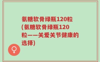 氨糖软骨绿瓶120粒(氨糖软骨绿瓶120粒——关爱关节健康的选择)