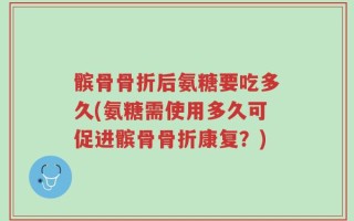 髌骨骨折后氨糖要吃多久(氨糖需使用多久可促进髌骨骨折康复？)