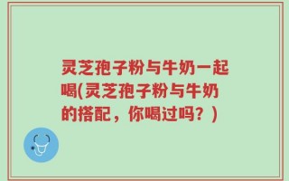 灵芝孢子粉与牛奶一起喝(灵芝孢子粉与牛奶的搭配，你喝过吗？)
