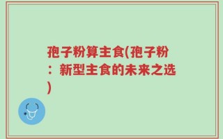 孢子粉算主食(孢子粉：新型主食的未来之选)