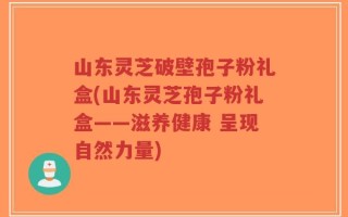 山东灵芝破壁孢子粉礼盒(山东灵芝孢子粉礼盒——滋养健康 呈现自然力量)