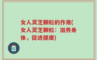 女人灵芝颗粒的作用(女人灵芝颗粒：滋养身体，促进健康)