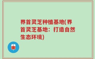 界首灵芝种植基地(界首灵芝基地：打造自然生态环境)