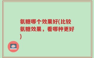 氨糖哪个效果好(比较氨糖效果，看哪种更好)