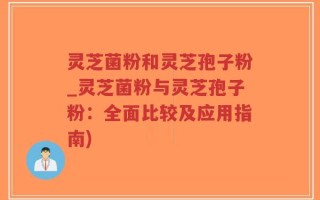 灵芝菌粉和灵芝孢子粉_灵芝菌粉与灵芝孢子粉：全面比较及应用指南)