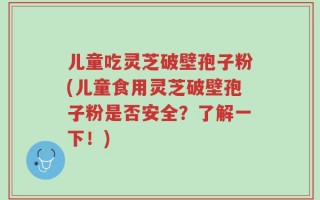 儿童吃灵芝破壁孢子粉(儿童食用灵芝破壁孢子粉是否安全？了解一下！)