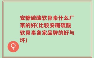 安糖硫酸软骨素什么厂家的好(比较安糖硫酸软骨素各家品牌的好与坏)