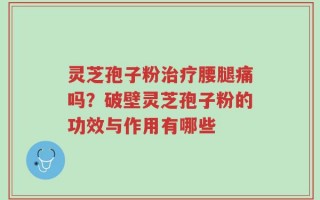 灵芝孢子粉治疗腰腿痛吗？破壁灵芝孢子粉的功效与作用有哪些