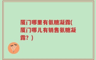 厦门哪里有氨糖凝露(厦门哪儿有销售氨糖凝露？)