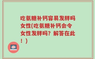 吃氨糖补钙容易发胖吗女性(吃氨糖补钙会令女性发胖吗？解答在此！)