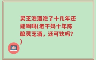 灵芝泡酒泡了十几年还能喝吗(老干妈十年陈酿灵芝酒，还可饮吗？)