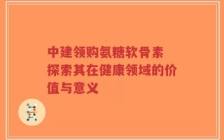 中建领购氨糖软骨素 探索其在健康领域的价值与意义