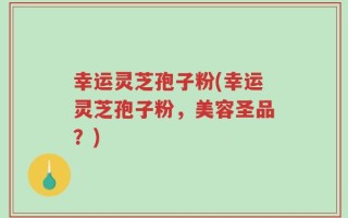 幸运灵芝孢子粉(幸运灵芝孢子粉，美容圣品？)