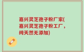 嘉兴灵芝孢子粉厂家(嘉兴灵芝孢子粉工厂，纯天然无添加)
