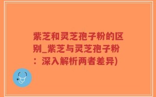 紫芝和灵芝孢子粉的区别_紫芝与灵芝孢子粉：深入解析两者差异)