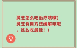 灵芝怎么吃治疗咳嗽(灵芝食用方法缓解咳嗽，这么吃最佳！)