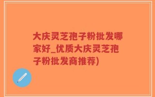 大庆灵芝孢子粉批发哪家好_优质大庆灵芝孢子粉批发商推荐)