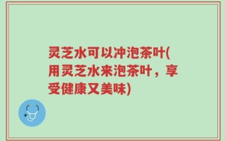 灵芝水可以冲泡茶叶(用灵芝水来泡茶叶，享受健康又美味)