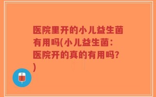 医院里开的小儿益生菌有用吗(小儿益生菌：医院开的真的有用吗？)