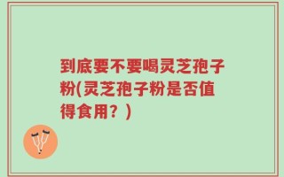 到底要不要喝灵芝孢子粉(灵芝孢子粉是否值得食用？)