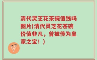 清代灵芝花茶碗值钱吗图片(清代灵芝花茶碗价值非凡，曾被传为皇家之宝！)