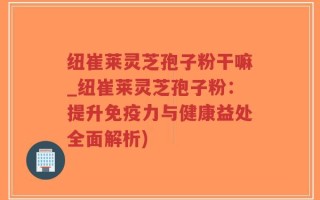 纽崔莱灵芝孢子粉干嘛_纽崔莱灵芝孢子粉：提升免疫力与健康益处全面解析)