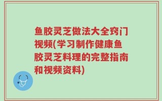 鱼胶灵芝做法大全窍门视频(学习制作健康鱼胶灵芝料理的完整指南和视频资料)