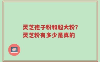 灵芝孢子粉和超大粉？灵芝粉有多少是真的