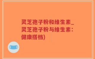 灵芝孢子粉和维生素_灵芝孢子粉与维生素：健康搭档)