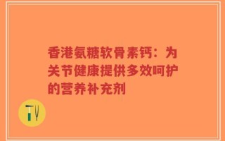 香港氨糖软骨素钙：为关节健康提供多效呵护的营养补充剂