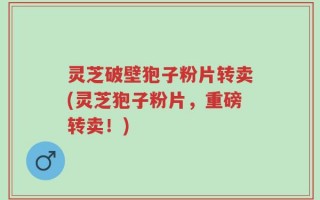灵芝破壁狍子粉片转卖(灵芝狍子粉片，重磅转卖！)