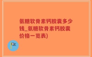 氨糖软骨素钙胶囊多少钱_氨糖软骨素钙胶囊价格一览表)