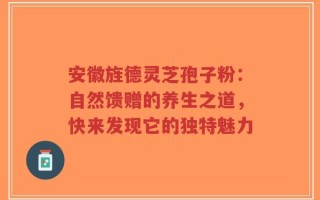 安徽旌德灵芝孢子粉：自然馈赠的养生之道，快来发现它的独特魅力
