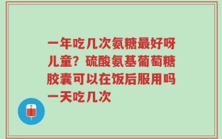一年吃几次氨糖最好呀儿童？硫酸氨基葡萄糖胶囊可以在饭后服用吗一天吃几次