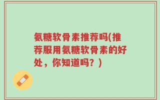 氨糖软骨素推荐吗(推荐服用氨糖软骨素的好处，你知道吗？)