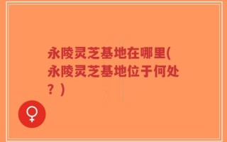 永陵灵芝基地在哪里(永陵灵芝基地位于何处？)