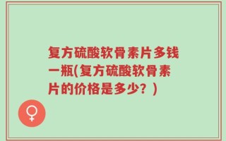 复方硫酸软骨素片多钱一瓶(复方硫酸软骨素片的价格是多少？)