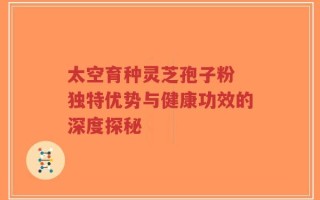 太空育种灵芝孢子粉 独特优势与健康功效的深度探秘