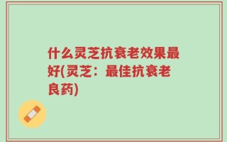 什么灵芝抗衰老效果最好(灵芝：最佳抗衰老良药)