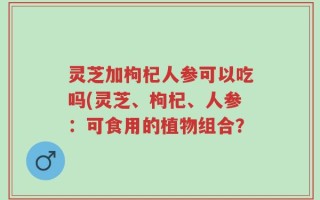 灵芝加枸杞人参可以吃吗(灵芝、枸杞、人参：可食用的植物组合？
