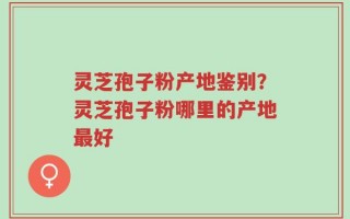 灵芝孢子粉产地鉴别？灵芝孢子粉哪里的产地最好