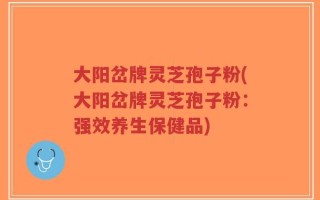 大阳岔牌灵芝孢子粉(大阳岔牌灵芝孢子粉：强效养生保健品)