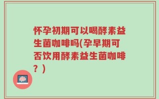怀孕初期可以喝酵素益生菌咖啡吗(孕早期可否饮用酵素益生菌咖啡？)