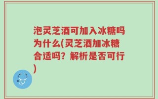 泡灵芝酒可加入冰糖吗为什么(灵芝酒加冰糖合适吗？解析是否可行)