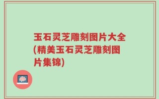 玉石灵芝雕刻图片大全(精美玉石灵芝雕刻图片集锦)