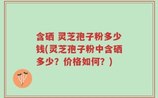 含硒 灵芝孢子粉多少钱(灵芝孢子粉中含硒多少？价格如何？)