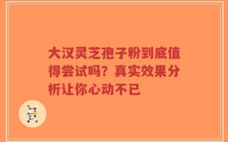 大汉灵芝孢子粉到底值得尝试吗？真实效果分析让你心动不已