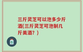三斤灵芝可以泡多少斤酒(三斤灵芝可泡制几斤美酒？)