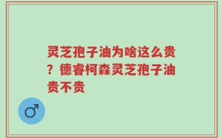 灵芝孢子油为啥这么贵？德睿柯森灵芝孢子油贵不贵
