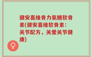 健安喜维骨力氨糖软骨素(健安喜维软骨素：关节配方，关爱关节健康)